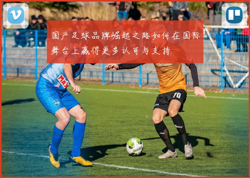 国产足球品牌崛起之路如何在国际舞台上赢得更多认可与支持