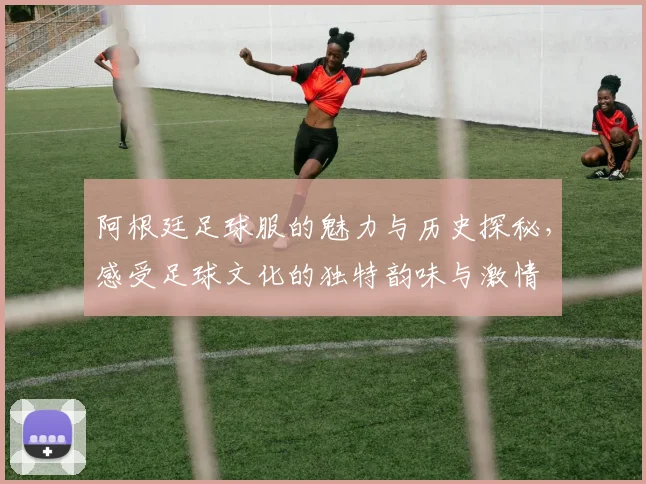 阿根廷足球服的魅力与历史探秘，感受足球文化的独特韵味与激情