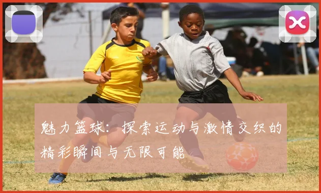 魅力篮球：探索运动与激情交织的精彩瞬间与无限可能