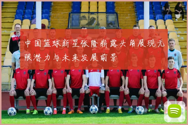 中国篮球新星张隆崭露头角展现无限潜力与未来发展前景