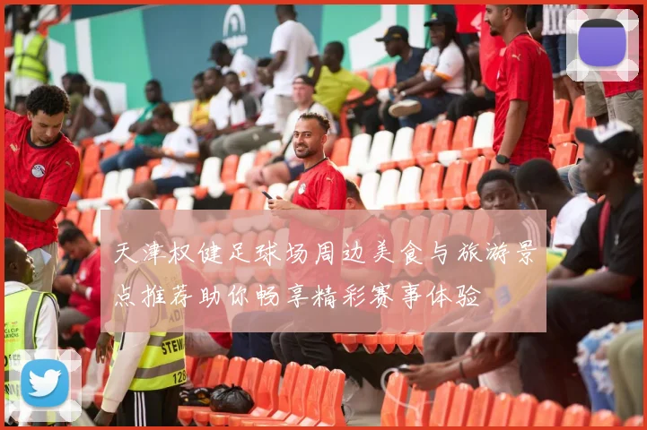 天津权健足球场周边美食与旅游景点推荐助你畅享精彩赛事体验